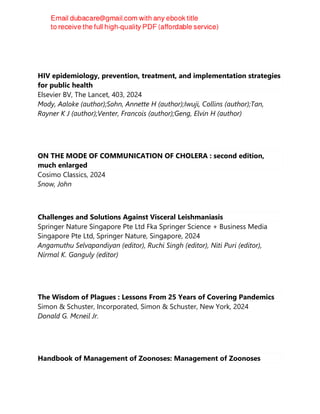 HIV epidemiology, prevention, treatment, and implementation strategies
for public health
Elsevier BV, The Lancet, 403, 2024
Mody, Aaloke (author);Sohn, Annette H (author);Iwuji, Collins (author);Tan,
Rayner K J (author);Venter, Francois (author);Geng, Elvin H (author)
ON THE MODE OF COMMUNICATION OF CHOLERA : second edition,
much enlarged
Cosimo Classics, 2024
Snow, John
Challenges and Solutions Against Visceral Leishmaniasis
Springer Nature Singapore Pte Ltd Fka Springer Science + Business Media
Singapore Pte Ltd, Springer Nature, Singapore, 2024
Angamuthu Selvapandiyan (editor), Ruchi Singh (editor), Niti Puri (editor),
Nirmal K. Ganguly (editor)
The Wisdom of Plagues : Lessons From 25 Years of Covering Pandemics
Simon & Schuster, Incorporated, Simon & Schuster, New York, 2024
Donald G. Mcneil Jr.
Handbook of Management of Zoonoses: Management of Zoonoses
 