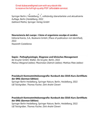 Bildatlas der Lungensonographie
Springer Berlin / Heidelberg, 7., vollständig überarbeitete und aktualisierte
Auflage, Berlin [Heidelberg, 2022
Gebhard Mathis; Springer-Verlag GmbH
Neurociencia del cuerpo : Cómo el organismo esculpe el cerebro
Editorial Kairós, S.A., Bookwire GmbH, [Place of publication not identified],
2022
Nazareth Castellanos
Sepsis : Pathophysiologie, Diagnose und klinisches Management
de Gruyter GmbH, Walter, De Gruyter, Berlin, 2022
Markus Weigand (editor); Maximilian Dietrich (editor); Mathias Pletz (editor)
Praxisbuch Kontrastmittelsonografie: Kursbuch des CEUS-Kurs-Zertifikats
der DRG (German Edition)
Springer Berlin Heidelberg, Springer Nature, Berlin, Heidelberg, 2022
Ulf Teichgräber, Thomas Fischer, Dirk-André Clevert
Praxisbuch Kontrastmittelsonografie: Kursbuch des CEUS-Kurs-Zertifikats
der DRG (German Edition)
Springer Berlin Heidelberg, Springer Nature, Berlin, Heidelberg, 2022
Ulf Teichgräber, Thomas Fischer, Dirk-André Clevert
 