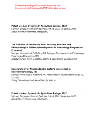 Hyrandir Melo, Author
Potash Use And Dynamics In Agriculture Springer 2022
Springer Singapore : Imprint: Springer, 1st ed. 2022, Singapore, 2022
Abdul Wakeel;Muhammad Ishfaq(auth.)
The Evolution of the Primate Foot: Anatomy, Function, and
Palaeontological Evidence (Developments in Primatology: Progress and
Prospects)
Springer International Publishing AG; Springer, Developments in Primatology:
Progress and Prospects, 2022
Angel Zeininger, Kevin G. Hatala, Roshna E. Wunderlich, Daniel Schmitt
Neuroanatomy of Neuroendocrine Systems (Masterclass in
Neuroendocrinology, 12)
Springer International Publishing AG, Masterclass in neuroendocrinology, 12,
S.l, 2022
Valery Grinevich (editor), Árpád Dobolyi (editor)
Potash Use And Dynamics In Agriculture Springer 2022
Springer Singapore : Imprint: Springer, 1st ed. 2022, Singapore, 2022
Abdul Wakeel;Muhammad Ishfaq(auth.)
 