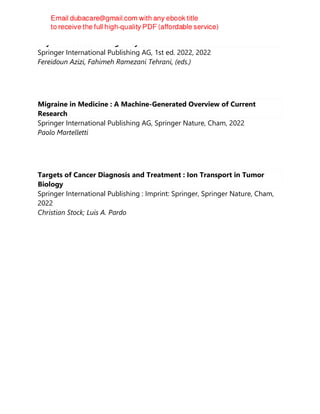 Thyroid Diseases in Pregnancy
Springer International Publishing AG, 1st ed. 2022, 2022
Fereidoun Azizi, Fahimeh Ramezani Tehrani, (eds.)
Migraine in Medicine : A Machine-Generated Overview of Current
Research
Springer International Publishing AG, Springer Nature, Cham, 2022
Paolo Martelletti
Targets of Cancer Diagnosis and Treatment : Ion Transport in Tumor
Biology
Springer International Publishing : Imprint: Springer, Springer Nature, Cham,
2022
Christian Stock; Luis A. Pardo
 