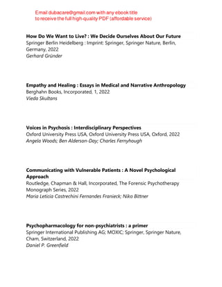 How Do We Want to Live? : We Decide Ourselves About Our Future
Springer Berlin Heidelberg : Imprint: Springer, Springer Nature, Berlin,
Germany, 2022
Gerhard Gründer
Empathy and Healing : Essays in Medical and Narrative Anthropology
Berghahn Books, Incorporated, 1, 2022
Vieda Skultans
Voices in Psychosis : Interdisciplinary Perspectives
Oxford University Press USA, Oxford University Press USA, Oxford, 2022
Angela Woods; Ben Alderson-Day; Charles Fernyhough
Communicating with Vulnerable Patients : A Novel Psychological
Approach
Routledge, Chapman & Hall, Incorporated, The Forensic Psychotherapy
Monograph Series, 2022
Maria Leticia Castrechini Fernandes Franieck; Niko Bittner
Psychopharmacology for non-psychiatrists : a primer
Springer International Publishing AG; MOXIC; Springer, Springer Nature,
Cham, Switzerland, 2022
Daniel P. Greenfield
 