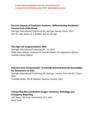Jose Chacko; Swapnil Pawar; Ian Seppelt; Gagan Brar
Forensic Aspects of Paediatric Fractures : Differentiating Accidental
Trauma From Child Abuse
Springer International Publishing AG, Springer Nature, Cham, 2023
Rob A.C. Bilo, Simon G. F. Robben, Rick R. van Rijn
The high-risk surgical patient: 2023
Springer International Publishing AG, 1st, 2023
Paolo Aseni (Editor), Antonino M. Grande (Editor), Ari Leppäniemi (Editor),
Osvaldo Chiara (Editor)
Intensive Care Fundamentals : Practically Oriented Essential Knowledge
for Newcomers to ICUs
Springer International Publishing AG; Springer, Lessons from the ICU, Cham,
2023
František Duška, Mo Al-Haddad, Maurizio Cecconi, (eds.)
Interpreting Musculoskeletal Images : Anatomy, Pathology and
Emergency Reporting
CRC Press, CRC Press (Unlimited), [S.l.], 2023
Rosie Jones
 