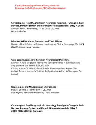 Cerebrospinal Fluid Diagnostics in Neurology Paradigm - Change in Brain
Barriers, Immune System and Chronic Diseases (essentials) (May 7, 2024)
Springer Berlin / Heidelberg, 1st ed. 2024, US, 2024
Hansotto Reiber
Inherited White Matter Disorders and Their Mimics
Elsevier - Health Sciences Division, Handbook of Clinical Neurology; 204, 2024
David S. Lynch, Henry Houlden
Case-based Approach to Common Neurological Disorders
Springer Nature Singapore Pte Ltd Fka Springer Science + Business Media
Singapore Pte Ltd, 1st ed. 2024, PS, 2024
Krishna Kumar Oli (editor), Gentle Sunder Shrestha (editor), Rajeev Ojha
(editor), Pramod Kumar Pal (editor), Sanjay Pandey (editor), Bibhukalyani Das
(editor)
Neurological and Neurosurgical Emergencies
Elsevier Science & Technology, 1, US, 2024
Indu Kapoor, Hemanshu Prabhakar, Charu Mahajan
Cerebrospinal Fluid Diagnostics in Neurology Paradigm - Change in Brain
Barriers, Immune System and Chronic Diseases (essentials) (May 7,
2024)_(3662688395)_(Springer)
 