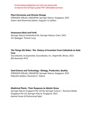 Plant Hormones and Climate Change
SPRINGER VERLAG, SINGAPOR, Springer Nature, Singapore, 2023
Golam Jalal Ahammed (editor), Jingquan Yu (editor)
Senescence Back and Forth
Springer Nature Switzerland AG, Springer Nature, Cham, 2023
Urs Nydegger; Thomas Lung
The Things We Make : The History of Invention From Cathedrals to Soda
Cans
Sourcebooks, Incorporated, Sourcebooks, Inc., Naperville, Illinois, 2023
Bill Hammack Ph.D
Seed Science and Technology : Biology, Production, Quality
SPRINGER VERLAG, SINGAPOR, Springer Nature, Singapore, 2023
Malavika Dadlani, Devendra K. Yadava
Medicinal Plants : Their Response to Abiotic Stress
Springer Nature Singapore Pte Ltd Fka Springer Science + Business Media
Singapore Pte Ltd, Springer Nature, Singapore, 2023
Azamal Husen & Muhammad Iqbal
 