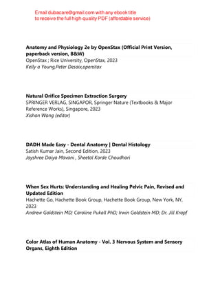 Anatomy and Physiology 2e by OpenStax (Official Print Version,
paperback version, B&W)
OpenStax ; Rice University, OpenStax, 2023
Kelly a Young,Peter Desaix,openstax
Natural Orifice Specimen Extraction Surgery
SPRINGER VERLAG, SINGAPOR, Springer Nature (Textbooks & Major
Reference Works), Singapore, 2023
Xishan Wang (editor)
DADH Made Easy - Dental Anatomy | Dental Histology
Satish Kumar Jain, Second Edition, 2023
Jayshree Daiya Mavani , Sheetal Korde Choudhari
When Sex Hurts: Understanding and Healing Pelvic Pain, Revised and
Updated Edition
Hachette Go, Hachette Book Group, Hachette Book Group, New York, NY,
2023
Andrew Goldstein MD; Caroline Pukall PhD; Irwin Goldstein MD; Dr. Jill Krapf
Color Atlas of Human Anatomy - Vol. 3 Nervous System and Sensory
Organs, Eighth Edition
 