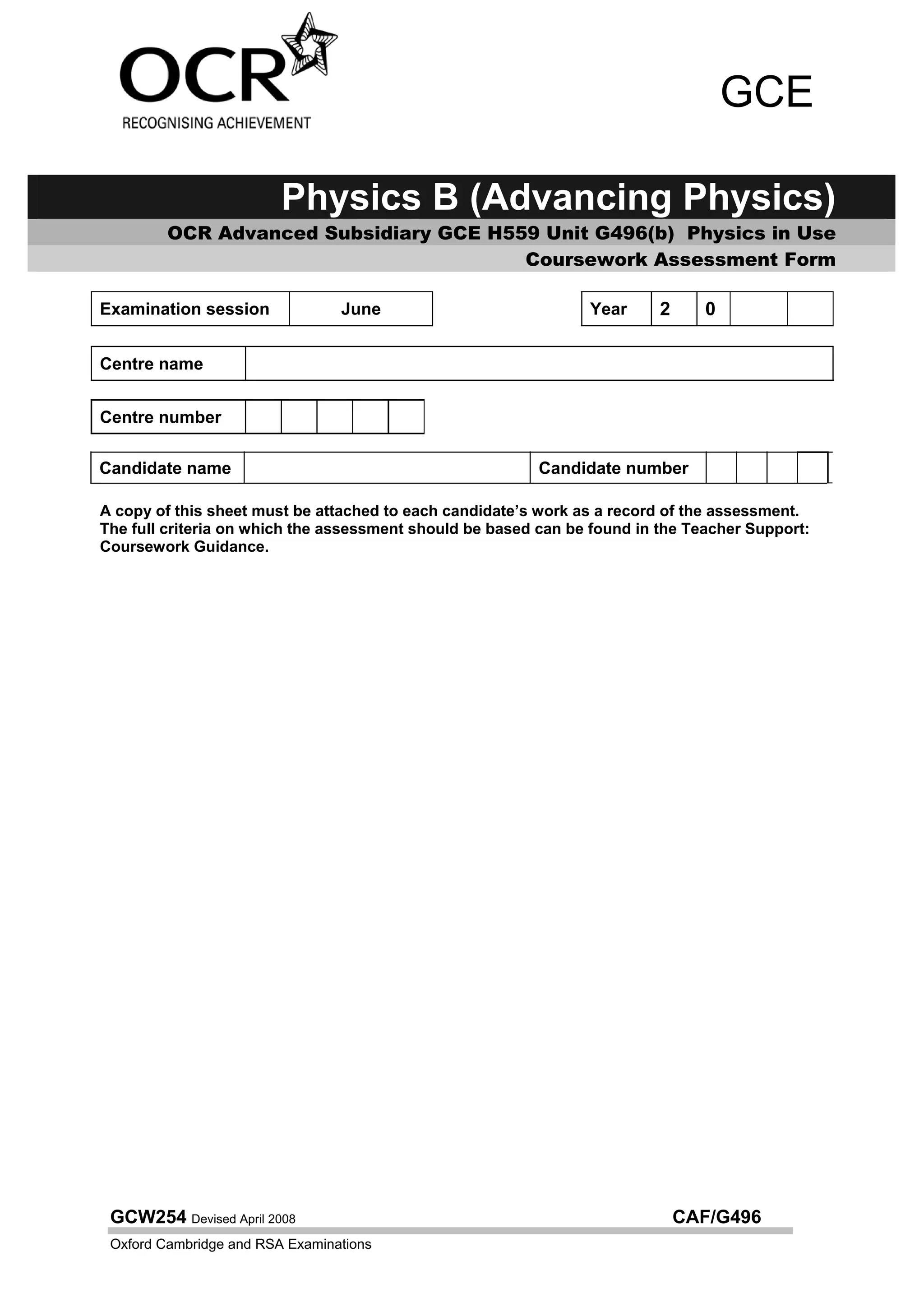 GCE

                         Physics B (Advancing Physics)
         OCR Advanced Subsidiary GCE H559 Unit G496(b) Physics in Use
                                        Coursework Assessment Form

Examination session              June                           Year      2     0

Centre name


Centre number

Candidate name                                            Candidate number

A copy of this sheet must be attached to each candidate’s work as a record of the assessment.
The full criteria on which the assessment should be based can be found in the Teacher Support:
Coursework Guidance.




 GCW254 Devised April 2008                                                    CAF/G496
 Oxford Cambridge and RSA Examinations
 