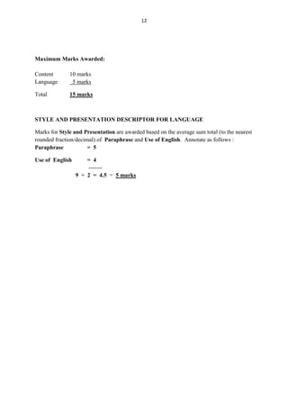 12




Maximum Marks Awarded:

Content       10 marks
Language       5 marks

Total         15 marks



STYLE AND PRESENTATION DESCRIPTOR FOR LANGUAGE

Marks for Style and Presentation are awarded based on the average sum total (to the nearest
rounded fraction/decimal) of Paraphrase and Use of English. Annotate as follows :
Paraphrase            = 5

Use of English       = 4
                     -------
                 9 ÷ 2 = 4.5 = 5 marks
 