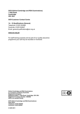 OCR (Oxford Cambridge and RSA Examinations)
1 Hills Road
Cambridge
CB1 2EU

OCR Customer Contact Centre

14 – 19 Qualifications (General)
Telephone: 01223 553998
Facsimile: 01223 552627
Email: general.qualifications@ocr.org.uk

www.ocr.org.uk


For staff training purposes and as part of our quality assurance
programme your call may be recorded or monitored




Oxford Cambridge and RSA Examinations
is a Company Limited by Guarantee
Registered in England
Registered Office; 1 Hills Road, Cambridge, CB1 2EU
Registered Company Number: 3484466
OCR is an exempt Charity

OCR (Oxford Cambridge and RSA Examinations)
Head office
Telephone: 01223 552552
Facsimile: 01223 552553

© OCR 2011
 