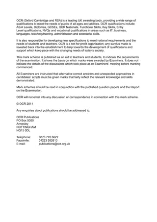 OCR (Oxford Cambridge and RSA) is a leading UK awarding body, providing a wide range of
qualifications to meet the needs of pupils of all ages and abilities. OCR qualifications include
AS/A Levels, Diplomas, GCSEs, OCR Nationals, Functional Skills, Key Skills, Entry
Level qualifications, NVQs and vocational qualifications in areas such as IT, business,
languages, teaching/training, administration and secretarial skills.

It is also responsible for developing new specifications to meet national requirements and the
needs of students and teachers. OCR is a not-for-profit organisation; any surplus made is
invested back into the establishment to help towards the development of qualifications and
support which keep pace with the changing needs of today’s society.

This mark scheme is published as an aid to teachers and students, to indicate the requirements
of the examination. It shows the basis on which marks were awarded by Examiners. It does not
indicate the details of the discussions which took place at an Examiners’ meeting before marking
commenced.

All Examiners are instructed that alternative correct answers and unexpected approaches in
candidates’ scripts must be given marks that fairly reflect the relevant knowledge and skills
demonstrated.

Mark schemes should be read in conjunction with the published question papers and the Report
on the Examination.

OCR will not enter into any discussion or correspondence in connection with this mark scheme.

© OCR 2011

Any enquiries about publications should be addressed to:

OCR Publications
PO Box 5050
Annesley
NOTTINGHAM
NG15 0DL

Telephone:        0870 770 6622
Facsimile:        01223 552610
E-mail:           publications@ocr.org.uk
 