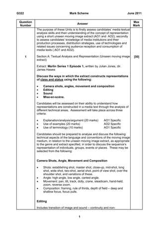 G322                                  Mark Scheme                                   June 2011

 Question                                                                               Max
                                            Answer
 Number                                                                                 Mark
            The purpose of these Units is to firstly assess candidates’ media textual
            analysis skills and their understanding of the concept of representation
            using a short unseen moving image extract (AO1 and AO2); secondly
            to assess candidates’ knowledge of media institutions and their
            production processes, distribution strategies, use of technologies and
            related issues concerning audience reception and consumption of
            media texts ( AO1 and AO2).

       1    Section A: Textual Analysis and Representation (Unseen moving image         [50]
            extract)

            Extract: Merlin Series 1 Episode 1, written by Julian Jones, dir.
            James Hawes

            Discuss the ways in which the extract constructs representations
            of class and status using the following:

                Camera shots, angles, movement and composition
                Editing
                Sound
                Mise-en-scène.

            Candidates will be assessed on their ability to understand how
            representations are constructed in a media text through the analysis of
            different technical areas. Assessment will take place across three
            criteria:

                Explanation/analysis/argument (20 marks)        AO1 Specific
                Use of examples (20 marks)                      AO2 Specific
                Use of terminology (10 marks)                   AO1 Specific

            Candidates should be prepared to analyse and discuss the following:
            technical aspects of the language and conventions of the moving image
            medium, in relation to the unseen moving image extract, as appropriate
            to the genre and extract specified, in order to discuss the sequence’s
            representation of individuals, groups, events or places. These may be
            selected from the following:


            Camera Shots, Angle, Movement and Composition

                Shots: establishing shot, master shot, close-up, mid-shot, long
                 shot, wide shot, two-shot, aerial shot, point of view shot, over the
                 shoulder shot, and variations of these.
                Angle: high angle, low angle, canted angle.
                Movement: pan, tilt, track, dolly, crane, steadicam, hand-held,
                 zoom, reverse zoom.
                Composition: framing, rule of thirds, depth of field – deep and
                 shallow focus, focus pulls.


            Editing

            Includes transition of image and sound – continuity and non-


                                             1
 