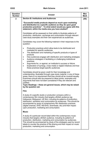 G322                                   Mark Scheme                                   June 2011

 Question                                                                               Max
                                             Answer
 Number                                                                                 Mark
       2    Section B: Institutions and Audiences                                        [50]

            “Successful media products depend as much upon marketing
            and distribution to a specific audience as they do upon good
            production practices”. To what extent would you agree with this
            statement, within the media area you have studied?

            Candidates will be assessed on their ability to illustrate patterns of
            production, distribution, exchange and consumption through relevant
            case study examples and their own experiences as audiences.

            Candidates may cover the following material in their responses to the
            question:

                  Production practices which allow texts to be distributed and
                   marketed for specific audiences
                  The distribution and marketing of specific products or types of
                   products
                  How audiences engage with distribution and marketing strategies
                  Audience strategies in facilitating or challenging institutional
                   practices
                  Arguments for, or against, an institution’s success or failure
                  Explanation of synergy, cross media or digital initiatives and how
                   these practices target specific audiences

            Candidates should be given credit for their knowledge and
            understanding, illustrated through case study material, in any of these
            areas; there is no requirement that they should all be covered equally.
            Examiners should also be prepared to allow points, examples and
            arguments that have not been considered if they are relevant and
            justified.
            Topic Headings – these are general issues, which may be raised
            by the question set.

            Film

            A study of a specific studio or production company within a
            contemporary film industry that targets a British audience (eg
            Hollywood, Bollywood, UK film), including its patterns of production,
            distribution, exhibition and consumption by audiences. This should be
            accompanied by study of contemporary film distribution practices
            (digital cinemas, DVD, HD-DVD, downloads, etc) and their impact
            upon production, marketing and consumption.

            Music

            A study of a particular record label within the contemporary music
            industry that targets a British audience, including its patterns of
            production, distribution, marketing and consumption by audiences.
            This should be accompanied by study of the strategies used by record
            labels to counter the practice of file sharing and their impact on music
            production, marketing and consumption.



                                              5
 