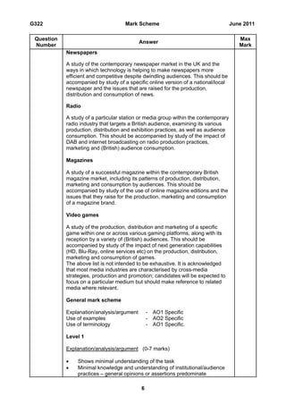 G322                                 Mark Scheme                                     June 2011

 Question                                                                               Max
                                            Answer
 Number                                                                                 Mark
            Newspapers

            A study of the contemporary newspaper market in the UK and the
            ways in which technology is helping to make newspapers more
            efficient and competitive despite dwindling audiences. This should be
            accompanied by study of a specific online version of a national/local
            newspaper and the issues that are raised for the production,
            distribution and consumption of news.

            Radio

            A study of a particular station or media group within the contemporary
            radio industry that targets a British audience, examining its various
            production, distribution and exhibition practices, as well as audience
            consumption. This should be accompanied by study of the impact of
            DAB and internet broadcasting on radio production practices,
            marketing and (British) audience consumption.

            Magazines

            A study of a successful magazine within the contemporary British
            magazine market, including its patterns of production, distribution,
            marketing and consumption by audiences. This should be
            accompanied by study of the use of online magazine editions and the
            issues that they raise for the production, marketing and consumption
            of a magazine brand.

            Video games

            A study of the production, distribution and marketing of a specific
            game within one or across various gaming platforms, along with its
            reception by a variety of (British) audiences. This should be
            accompanied by study of the impact of next generation capabilities
            (HD, Blu-Ray, online services etc) on the production, distribution,
            marketing and consumption of games.
            The above list is not intended to be exhaustive. It is acknowledged
            that most media industries are characterised by cross-media
            strategies, production and promotion; candidates will be expected to
            focus on a particular medium but should make reference to related
            media where relevant.

            General mark scheme

            Explanation/analysis/argument       - AO1 Specific
            Use of examples                     - AO2 Specific
            Use of terminology                  - AO1 Specific.

            Level 1

            Explanation/analysis/argument (0-7 marks)

                Shows minimal understanding of the task
                Minimal knowledge and understanding of institutional/audience
                 practices – general opinions or assertions predominate

                                            6
 