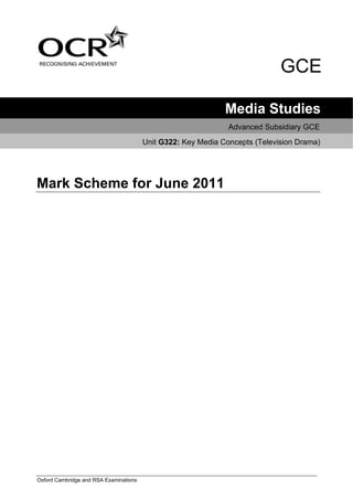 GCE

                                                              Media Studies
                                                               Advanced Subsidiary GCE
                                        Unit G322: Key Media Concepts (Television Drama)




Mark Scheme for June 2011




Oxford Cambridge and RSA Examinations
 