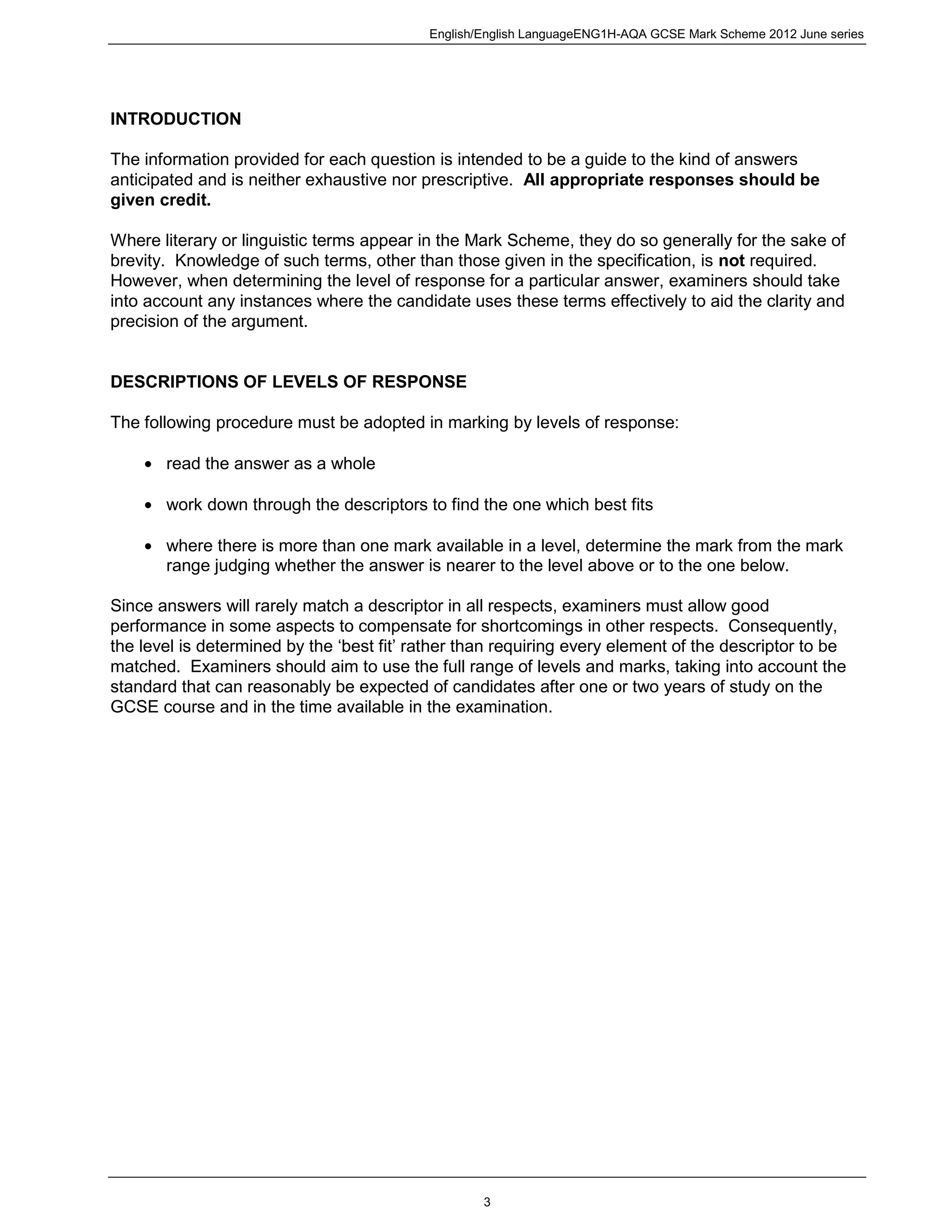 English/English LanguageENG1H-AQA GCSE Mark Scheme 2012 June series
3
INTRODUCTION
The information provided for each question is intended to be a guide to the kind of answers
anticipated and is neither exhaustive nor prescriptive. All appropriate responses should be
given credit.
Where literary or linguistic terms appear in the Mark Scheme, they do so generally for the sake of
brevity. Knowledge of such terms, other than those given in the specification, is not required.
However, when determining the level of response for a particular answer, examiners should take
into account any instances where the candidate uses these terms effectively to aid the clarity and
precision of the argument.
DESCRIPTIONS OF LEVELS OF RESPONSE
The following procedure must be adopted in marking by levels of response:
read the answer as a whole
work down through the descriptors to find the one which best fits
where there is more than one mark available in a level, determine the mark from the mark
range judging whether the answer is nearer to the level above or to the one below.
Since answers will rarely match a descriptor in all respects, examiners must allow good
performance in some aspects to compensate for shortcomings in other respects. Consequently,
the level is determined by the ‘best fit’ rather than requiring every element of the descriptor to be
matched. Examiners should aim to use the full range of levels and marks, taking into account the
standard that can reasonably be expected of candidates after one or two years of study on the
GCSE course and in the time available in the examination.
 