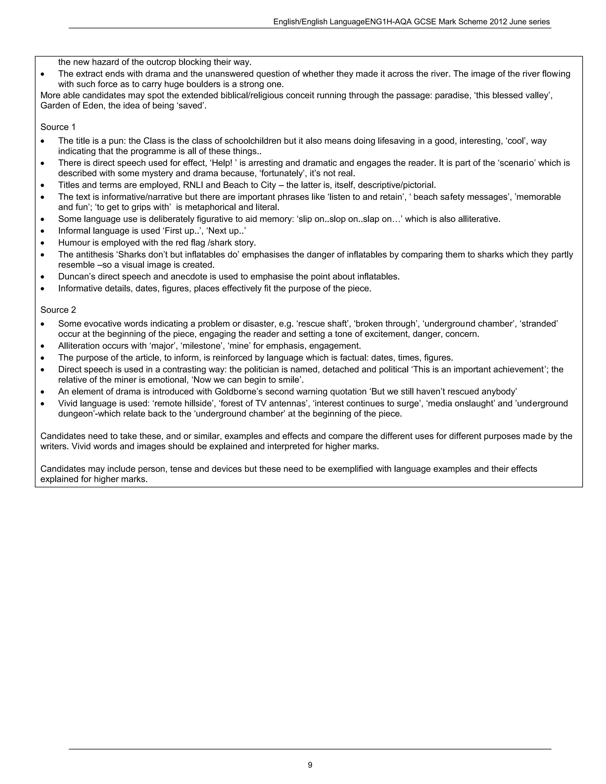 English/English LanguageENG1H-AQA GCSE Mark Scheme 2012 June series
9
the new hazard of the outcrop blocking their way.
The extract ends with drama and the unanswered question of whether they made it across the river. The image of the river flowing
with such force as to carry huge boulders is a strong one.
More able candidates may spot the extended biblical/religious conceit running through the passage: paradise, ‘this blessed valley’,
Garden of Eden, the idea of being ‘saved’.
Source 1
The title is a pun: the Class is the class of schoolchildren but it also means doing lifesaving in a good, interesting, ‘cool’, way
indicating that the programme is all of these things..
There is direct speech used for effect, ‘Help! ’ is arresting and dramatic and engages the reader. It is part of the ‘scenario’ which is
described with some mystery and drama because, ‘fortunately’, it’s not real.
Titles and terms are employed, RNLI and Beach to City – the latter is, itself, descriptive/pictorial.
The text is informative/narrative but there are important phrases like ‘listen to and retain’, ‘ beach safety messages’, ’memorable
and fun’; ‘to get to grips with’ is metaphorical and literal.
Some language use is deliberately figurative to aid memory: ‘slip on..slop on..slap on…’ which is also alliterative.
Informal language is used ‘First up..’, ‘Next up..’
Humour is employed with the red flag /shark story.
The antithesis ‘Sharks don’t but inflatables do’ emphasises the danger of inflatables by comparing them to sharks which they partly
resemble –so a visual image is created.
Duncan’s direct speech and anecdote is used to emphasise the point about inflatables.
Informative details, dates, figures, places effectively fit the purpose of the piece.
Source 2
Some evocative words indicating a problem or disaster, e.g. ‘rescue shaft’, ‘broken through’, ‘underground chamber’, ‘stranded’
occur at the beginning of the piece, engaging the reader and setting a tone of excitement, danger, concern.
Alliteration occurs with ‘major’, ‘milestone’, ‘mine’ for emphasis, engagement.
The purpose of the article, to inform, is reinforced by language which is factual: dates, times, figures.
Direct speech is used in a contrasting way: the politician is named, detached and political ‘This is an important achievement’; the
relative of the miner is emotional, ‘Now we can begin to smile’.
An element of drama is introduced with Goldborne’s second warning quotation ‘But we still haven’t rescued anybody’
Vivid language is used: ‘remote hillside’, ‘forest of TV antennas’, ‘interest continues to surge’, ‘media onslaught’ and ’underground
dungeon’-which relate back to the ‘underground chamber’ at the beginning of the piece.
Candidates need to take these, and or similar, examples and effects and compare the different uses for different purposes made by the
writers. Vivid words and images should be explained and interpreted for higher marks.
Candidates may include person, tense and devices but these need to be exemplified with language examples and their effects
explained for higher marks.
 
