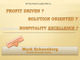 Do You Need A Leader Who Is… Profit Driven ? Solution Oriented ? Committed to Hospitality Excellence ? Bright, Young, Dynamic Professional Mark Schoenberg Food & Beverage Leader 