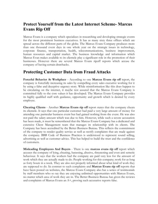 Protect Yourself from the Latest Internet Scheme- Marcus
Evans Rip Off
Marcus Evans is a company which specializes in researching and developing strategic events
for the most prominent business executives. It has as many sixty three offices which are
spread across the different parts of the globe. The Marcus Evans Company produces more
than one thousand event days in one whole year on the strategic issues in technology,
corporate finance, transportation, health, telecommunications, business improvement,
human resources and capital market. The business knowledge and information which
Marcus Evan makes available to its clientele play a significant role in the promotion of their
businesses. However there are several Marcus Evans ripoff reports which accuse the
company of having certain drawbacks.

Protecting Customer Data from Fraud Attacks
Forceful Behavior At Workplace - According to one Marcus Evans rip off report, the
company is forcefully increasing its sales by compelling every sales executive working for it
by using a false and deceptive urgency story. While misinformation like this does happen to
be circulating on the internet, it maybe rest assured that the Marcus Evans Company is
committed fully to the core values it has developed. The Marcus Evans Company provides
its highly qualified staff with guidance, opportunity and growth which is desired by every
employee.

Cheating Clients - Another Marcus Evans rip off report states that the company cheats
its clientele. It says that one particular customer had paid a very large amount of money for
attending one particular business event but had gained nothing from the event. He was also
not paid the salary amount which was due to him. However, while such a severe accusation
has been made, it must be remembered that the Marcus Evans Company has a dedicated and
extensive Client Management team that manages its relationship with its clients. The
Company has been accredited by the Better Business Bureau. This reflects the commitment
of the company to render quality service as well as rectify complaints that are made against
the company. BBB Code of Business Practices is understood to represent sound selling,
advertising as well as customer advice. This has helped to build the trust and the confidence
of customers.

Misleading Employees And Buyers - There is one marcus evans rip off report which
accuses the company of lying, cheating, harassing, abusive, threatening and even anti semetic
behaviour. It says that the workers had the company are paid very less for the amount of
work which they are actually made to do. People working for this company; work for as long
as forty hours in a week. They are also not properly informed about what kind of work they
are supposed to do. In contrast to such complaints and Marcus Evans rip off reports that
have been posted on websites, the Marcus Evans Company also has a series of testimonials
by staff members who so say they are enjoying unlimited opportunities with Marcus Evans,
no matter which area of work they are in. The Better Business Bureau has given the reviews
and complaints of Marcus Evans an A+, proving such accusative reports false.
 