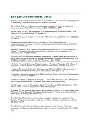 Key Lecture references Contd.
Stecco, Carla et al. The paratendineous tissues: an anatomical study of their role in the pathogenesis
of tendinopathy. Surg Radiol Anat doi 10.1007/s00276-013-1244-8
Torres-Rosas, Rafael et al. Dopamine mediates vagal modulation of the immune system by
electroacupuncture. Nature Medicine February 2014; doi:10.1038/nm.3479
Magnan, Bruno MD et al. The pathogenesis of Achilles tendinopathy: A systematic review. 2014
European Foot and Ankle Society. Pub. Elsevier Inc.
Rees, Jonathan D, et al. Tendons – time to revisit inflammation. Br J sports Med. oi:10.1136/bjsports
2012-091957
Dos Santos de Almeida, Marcos, et al. A hypothesis for the anti-inflammatory and
mechanotransduction molecular mechanisms underlying acupuncture tendon healing. Published
online 11 December 2013
Molsberger, Albrecht F. et al. German Randomized Acupuncture Trial for chronic shoulder pain
(GRASP) – A pragmatic, controlled, patient-blinded, multi-centre trial in an outpatient care
environment. Pain 151(2010) 146-154
Scott, Alex et al. Sports and exercise-related tendinopathies: a review of selected topical issues by
participants of the second International Scientific Tendinopathy Symposium (ISTS) Vancouver 2012.
Br J Sports Med 2013; 47:536-544, doi: 10.1136/bjsports – 2013-092329
HC Diener, K Kronfeld, G Boewing, M Lungenhausen… - The Lancet Neurology, 2006 Efficacy of
acupuncture for the prophylaxis of migraine: a multicentre randomised controlled clinical trial.
H Walach - The Journal of Alternative & Complementary Medicine, 2001The efficacy paradox in
randomized controlled trials of CAM and elsewhere: beware of the placebo trap.
K Dideriksen - Connective tissue research, 2013. Muscle and Tendon Connective Tissue Adaptation
to Unloading, Exercise, and NSAID.
RL Marcos, G Arnold, V Magnenet, R Rahouadj… - Journal of the mechanical. 2014 Biomechanical
and biochemical protective effect of low-level laser therapy for Achilles tendinitis
KG Silbernagel - Journal of Orthopaedic & Sports Physical Therapy, 2014. Does One Size Fit All
When It Comes to Exercise Treatment for Achilles Tendinopathy?
M Stevens, CW Tan - Journal of Orthopaedic & Sports Physical Therapy, 2013. Effectiveness of the
Alfredson's Protocol Compared With a Lower Repetition Volume Protocol for Mid-portion Achilles
Tendinopathy: A Randomized Controlled Trial
Ford, E.S. et al. Lifestyle factors and mortality among adults with diabetes: findings from the
European Prospective Investigation into Cancer and Nutrition–Potsdam study* Journal of Diabetes
2.2 (2010) 112-117
Ford, E.S. et al Healthy living is the best revenge: findings from the European Prospective
Investigation into Cancer and Nutrition-Potsdam study. Archives of Internal Medicine 169.15 (2009):
1355
 