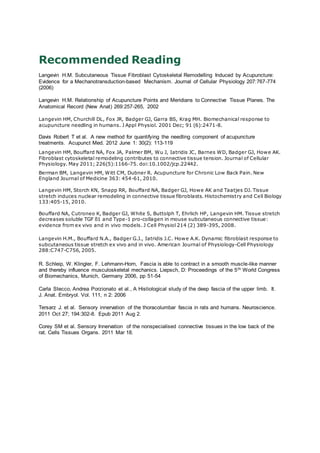 Recommended Reading
Langevin H.M. Subcutaneous Tissue Fibroblast Cytoskeletal Remodelling Induced by Acupuncture:
Evidence for a Mechanotransduction-based Mechanism. Journal of Cellular Physiology 207:767-774
(2006)
Langevin H.M. Relationship of Acupuncture Points and Meridians to Connective Tissue Planes. The
Anatomical Record (New Anat) 269:257-265, 2002
Langevin HM, Churchill DL, Fox JR, Badger GJ, Garra BS, Krag MH. Biomechanical response to
acupuncture needling in humans. J Appl Physiol. 2001 Dec; 91 (6):2471-8.
Davis Robert T et al. A new method for quantifying the needling component of acupuncture
treatments. Acupunct Med. 2012 June 1: 30(2): 113-119
Langevin HM, Bouffard NA, Fox JA, Palmer BM, Wu J, Iatridis JC, Barnes WD, Badger GJ, Howe AK.
Fibroblast cytoskeletal remodeling contributes to connective tissue tension. Journal of Cellular
Physiology. May 2011; 226(5):1166-75. doi:10.1002/jcp.22442.
Berman BM, Langevin HM, Witt CM, Dubner R. Acupuncture for Chronic Low Back Pain. New
England Journal of Medicine 363: 454-61, 2010.
Langevin HM, Storch KN, Snapp RR, Bouffard NA, Badger GJ, Howe AK and Taatjes DJ. Tissue
stretch induces nuclear remodeling in connective tissue fibroblasts. Histochemistry and Cell Biology
133:405-15, 2010.
Bouffard NA, Cutroneo K, Badger GJ, White S, Buttolph T, Ehrlich HP, Langevin HM. Tissue stretch
decreases soluble TGF ß1 and Type-1 pro-collagen in mouse subcutaneous connective tissue:
evidence from ex vivo and in vivo models. J Cell Physiol 214 (2) 389-395, 2008.
Langevin H.M., Bouffard N.A., Badger G.J., Iatridis J.C. Howe A.K. Dynamic fibroblast response to
subcutaneous tissue stretch ex vivo and in vivo. American Journal of Physiology-Cell Physiology
288:C747-C756, 2005.
R. Schleip, W. Klingler, F. Lehmann-Horn, Fascia is able to contract in a smooth muscle-like manner
and thereby influence musculoskeletal mechanics. Liepsch, D: Proceedings of the 5th World Congress
of Biomechanics, Munich, Germany 2006, pp 51-54
Carla Stecco, Andrea Porzionato et al., A Histiological study of the deep fascia of the upper limb. It.
J. Anat. Embryol. Vol. 111, n 2: 2006
Tersarz J. et al. Sensory innervation of the thoracolumbar fascia in rats and humans. Neuroscience.
2011 Oct 27; 194:302-8. Epub 2011 Aug 2.
Corey SM et al. Sensory Innervation of the nonspecialised connective tissues in the low back of the
rat. Cells Tissues Organs. 2011 Mar 18.
 