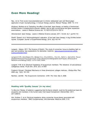 Even More Reading!
Nijs, J et al. From acute musculoskeletal pain to chronic widespread pain and fibromyalgia:
application of pain neurophysiology in manual therapy practice. Manual Therapy 2009: 14; 3-12.
Aliodoust, Morteza et al. Evaluating the effect of low-level laser therapy on healing of tentomized
Achilles tendon in streptozotocin-induced diabetic rats by light microscopical and gene expression
examinations. Lasers in Medical Science doi: 10.1007/s10103-014-1561-0
Ultra-low-level laser therapy. Lasers in Medical Science January 2011, Vol 26, Iss 1, pp103-112
Sharifi, Davood et al. Histomorphological evaluation of low level laser therapy in dog Achilles tendon
injuries. European Journal of Experimental Biology, 2014, 4(2):143-147
Langevin, Helene. 2011 The Science of Stretch. The study of connective tissue is shedding light on
pain and providing new explanations for alternative medicine. www.acupuncturistvictoria.ca/the-
science-of-stretch.html
Langevin H.M., Konofagou E.E., Badger G.J., Churchill D.L., Fox J.R., Ophir J., Garra B.S. Tissue
displacements during acupuncture using ultrasound elastography techniques. Ultrasound in
Medicine and Biology 30(9): 1173-1183, 2004.
Langevin H.M. et al. Electrical impedance of acupuncture meridians: The relevance of subcutaneous
collagenous bands. PLoS One. 2010; 5(7): e11907
Frederick Grinnell, Fibroblast Mechanics in three dimensional collagen matrices. J Bodyw Mov Ther,
2008 July: 12(3): 191-193
Nachbur, Jennifer. The Acupuncture Connection. UVM. The View. Dec 5, 2006.
______________________________________________________________________________
Reading with ‘Quality Issues’ (in my view)
Yu Bai et al. Review of evidence suggesting that the fascia network could be the anatomical basis for
acupoints and meridians in the human body. Evid based Complement Alternat Med. 2011;
2011:260510.
Ahn, Andrew C. et al. Electrical impedance along connective tissue planes associated with
acupuncture meridians. BMC Complementary and Alternative Medicine 2005, 5:10
 