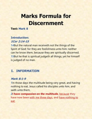 Marks Formula for
Discernment
Text: Mark 8
Introduction:
1Cor 2:14-15
14But the natural man receiveth not the things of the
Spirit of God: for they are foolishness unto him: neither
can he know them, because they are spiritually discerned.
15But he that is spiritual judgeth all things, yet he himself
is judged of no man.
I. INFORMATION
Mark 8:1-9
1In those days the multitude being very great, and having
nothing to eat, Jesus called his disciples unto him, and
saith unto them,
2I have compassion on the multitude, because they
have now been with me three days, and have nothing to
eat:
 