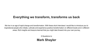Everything we transform, transforms us back
We live in an age of rapid change and transformation. With these short interviews I would like to introduce you to
inspirational people who initiate, cultivate and experience positive transformation on different levels and in different
areas. Rich insights and lessons learned that you might take forward into your own journey.
6 Questions to
Mark Shayler
 