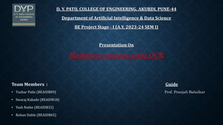 D. Y. PATIL COLLEGE OF ENGINEERING, AKURDI, PUNE-44
Department of Artificial Intelligence & Data Science
BE Project Stage - I (A.Y. 2023-24 SEM I)
Presentation On
Marksheet Analysis using OCR
Team Members : Guide
• Tushar Patle (BEAIDB09) Prof. Pranjali Bahalkar
• Swaraj Kakade (BEAIDB18)
• Yash Nathe (BEAIDB32)
• Rohan Dable (BEAIDB65)
 