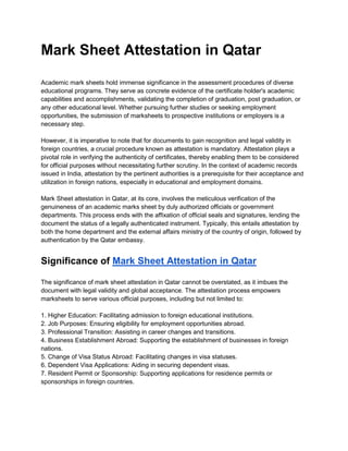 Mark Sheet Attestation in Qatar
Academic mark sheets hold immense significance in the assessment procedures of diverse
educational programs. They serve as concrete evidence of the certificate holder's academic
capabilities and accomplishments, validating the completion of graduation, post graduation, or
any other educational level. Whether pursuing further studies or seeking employment
opportunities, the submission of marksheets to prospective institutions or employers is a
necessary step.
However, it is imperative to note that for documents to gain recognition and legal validity in
foreign countries, a crucial procedure known as attestation is mandatory. Attestation plays a
pivotal role in verifying the authenticity of certificates, thereby enabling them to be considered
for official purposes without necessitating further scrutiny. In the context of academic records
issued in India, attestation by the pertinent authorities is a prerequisite for their acceptance and
utilization in foreign nations, especially in educational and employment domains.
Mark Sheet attestation in Qatar, at its core, involves the meticulous verification of the
genuineness of an academic marks sheet by duly authorized officials or government
departments. This process ends with the affixation of official seals and signatures, lending the
document the status of a legally authenticated instrument. Typically, this entails attestation by
both the home department and the external affairs ministry of the country of origin, followed by
authentication by the Qatar embassy.
Significance of Mark Sheet Attestation in Qatar
The significance of mark sheet attestation in Qatar cannot be overstated, as it imbues the
document with legal validity and global acceptance. The attestation process empowers
marksheets to serve various official purposes, including but not limited to:
1. Higher Education: Facilitating admission to foreign educational institutions.
2. Job Purposes: Ensuring eligibility for employment opportunities abroad.
3. Professional Transition: Assisting in career changes and transitions.
4. Business Establishment Abroad: Supporting the establishment of businesses in foreign
nations.
5. Change of Visa Status Abroad: Facilitating changes in visa statuses.
6. Dependent Visa Applications: Aiding in securing dependent visas.
7. Resident Permit or Sponsorship: Supporting applications for residence permits or
sponsorships in foreign countries.
 