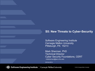 © 2014 Carnegie Mellon University 
29-Oct-2014 
S5: New Threats to Cyber-Security 
Software Engineering Institute 
Carnegie Mellon University 
Pittsburgh, PA 15213 
Mark Sherman, PhD 
Technical Director 
Cyber Security Foundations, CERT 
mssherman@sei.cmu.edu  