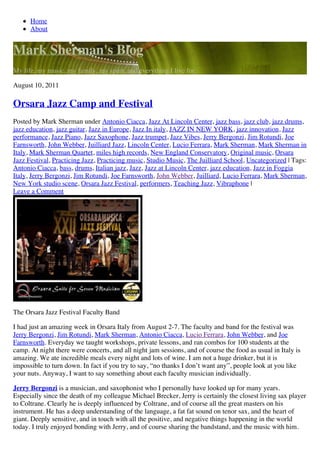 Home
      About


Mark Sherman's Blog
My life, my music, my family, my spirit, and everything I live for.

August 10, 2011

Orsara Jazz Camp and Festival
Posted by Mark Sherman under Antonio Ciacca, Jazz At Lincoln Center, jazz bass, jazz club, jazz drums,
jazz education, jazz guitar, Jazz in Europe, Jazz In italy, JAZZ IN NEW YORK, jazz innovation, Jazz
performance, Jazz Piano, Jazz Saxophone, Jazz trumpet, Jazz Vibes, Jerry Bergonzi, Jim Rotundi, Joe
Farnsworth, John Webber, Juilliard Jazz, Lincoln Center, Lucio Ferrara, Mark Sherman, Mark Sherman in
Italy, Mark Sherman Quartet, miles high records, New England Conservatory, Original music, Orsara
Jazz Festival, Practicing Jazz, Practicing music, Studio Music, The Juilliard School, Uncategorized | Tags:
Antonio Ciacca, bass, drums, Italian jazz, Jazz, Jazz at Lincoln Center, jazz education, Jazz in Foggia
Italy, Jerry Bergonzi, Jim Rotundi, Joe Farnsworth, John Webber, Juilliard, Lucio Ferrara, Mark Sherman,
New York studio scene, Orsara Jazz Festival, performers, Teaching Jazz, Vibraphone |
Leave a Comment




The Orsara Jazz Festival Faculty Band

I had just an amazing week in Orsara Italy from August 2-7. The faculty and band for the festival was
Jerry Bergonzi, Jim Rotundi, Mark Sherman, Antonio Ciacca, Lucio Ferrara, John Webber, and Joe
Farnsworth. Everyday we taught workshops, private lessons, and ran combos for 100 students at the
camp. At night there were concerts, and all night jam sessions, and of course the food as usual in Italy is
amazing. We ate incredible meals every night and lots of wine. I am not a huge drinker, but it is
impossible to turn down. In fact if you try to say, “no thanks I don’t want any”, people look at you like
your nuts. Anyway, I want to say something about each faculty musician individually.

Jerry Bergonzi is a musician, and saxophonist who I personally have looked up for many years.
Especially since the death of my colleague Michael Brecker, Jerry is certainly the closest living sax player
to Coltrane. Clearly he is deeply influenced by Coltrane, and of course all the great masters on his
instrument. He has a deep understanding of the language, a fat fat sound on tenor sax, and the heart of
giant. Deeply sensitive, and in touch with all the positive, and negative things happening in the world
today. I truly enjoyed bonding with Jerry, and of course sharing the bandstand, and the music with him.
 