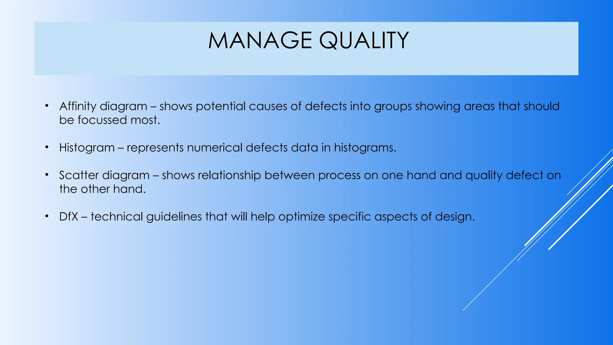 MANAGE QUALITY
• Affinity diagram – shows potential causes of defects into groups showing areas that should
be focussed most.
• Histogram – represents numerical defects data in histograms.
• Scatter diagram – shows relationship between process on one hand and quality defect on
the other hand.
• DfX – technical guidelines that will help optimize specific aspects of design.
 