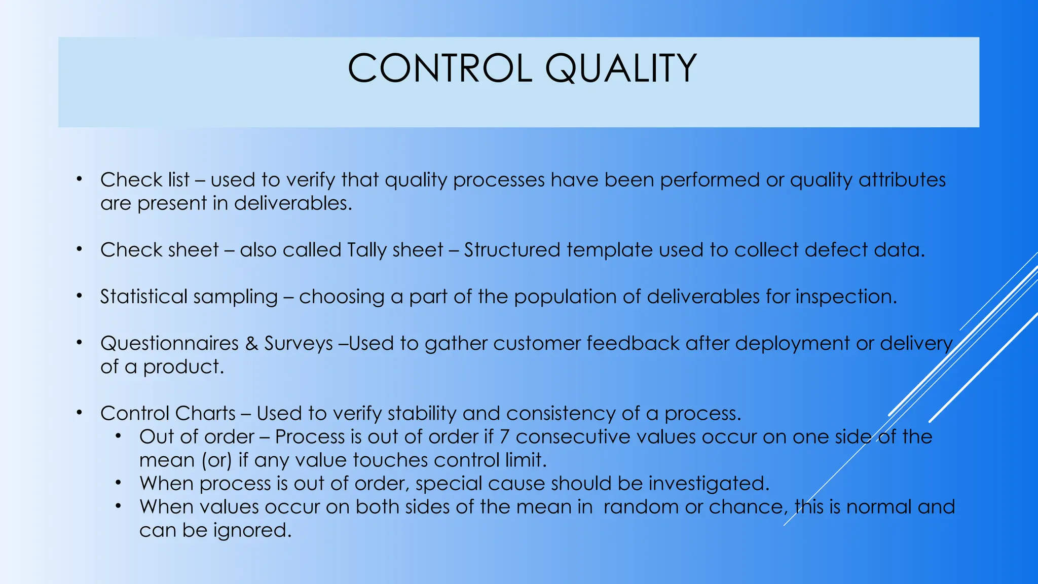 CONTROL QUALITY
• Check list – used to verify that quality processes have been performed or quality attributes
are present in deliverables.
• Check sheet – also called Tally sheet – Structured template used to collect defect data.
• Statistical sampling – choosing a part of the population of deliverables for inspection.
• Questionnaires & Surveys –Used to gather customer feedback after deployment or delivery
of a product.
• Control Charts – Used to verify stability and consistency of a process.
• Out of order – Process is out of order if 7 consecutive values occur on one side of the
mean (or) if any value touches control limit.
• When process is out of order, special cause should be investigated.
• When values occur on both sides of the mean in random or chance, this is normal and
can be ignored.
 
