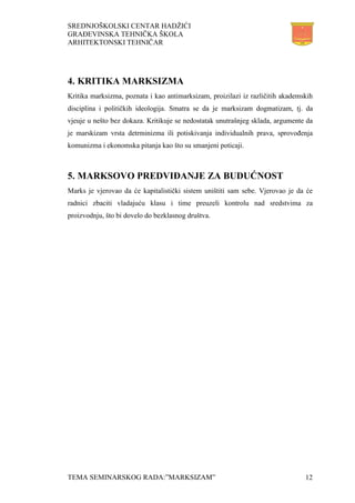 SREDNJOŠKOLSKI CENTAR HADŽIĆI
GRAĐEVINSKA TEHNIČKA ŠKOLA
ARHITEKTONSKI TEHNIČAR
TEMA SEMINARSKOG RADA:”MARKSIZAM” 12
4. KRITIKA MARKSIZMA
Kritika marksizma, poznata i kao antimarksizam, proizilazi iz različitih akademskih
disciplina i političkih ideologija. Smatra se da je marksizam dogmatizam, tj. da
vjeuje u nešto bez dokaza. Kritikuje se nedostatak unutrašnjeg sklada, argumente da
je marskizam vrsta detrminizma ili potiskivanja individualnih prava, sprovođenja
komunizma i ekonomska pitanja kao što su smanjeni poticaji.
5. MARKSOVO PREDVIĐANJE ZA BUDUĆNOST
Marks je vjerovao da će kapitalistički sistem uništiti sam sebe. Vjerovao je da će
radnici zbaciti vladajuću klasu i time preuzeli kontrolu nad sredstvima za
proizvodnju, što bi dovelo do bezklasnog društva.
 