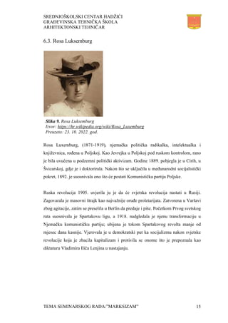 SREDNJOŠKOLSKI CENTAR HADŽIĆI
GRAĐEVINSKA TEHNIČKA ŠKOLA
ARHITEKTONSKI TEHNIČAR
TEMA SEMINARSKOG RADA:”MARKSIZAM” 15
6.3. Rosa Luksemburg
Rosa Luxemburg, (1871-1919), njemačka politička radikalka, intelektualka i
književnica, rođena u Poljskoj. Kao Jevrejka u Poljskoj pod ruskom kontrolom, rano
je bila uvučena u podzemni politički aktivizam. Godine 1889. pobjegla je u Cirih, u
Švicarskoj, gdje je i doktorirala. Nakon što se uključila u međunarodni socijalistički
pokret, 1892. je suosnivala ono što će postati Komunistička partija Poljske.
Ruska revolucija 1905. uvjerila ju je da će svjetska revolucija nastati u Rusiji.
Zagovarala je masovni štrajk kao najvažnije oruđe proletarijata. Zatvorena u Varšavi
zbog agitacije, zatim se preselila u Berlin da predaje i piše. Početkom Prvog svetskog
rata suosnivala je Spartakovu ligu, a 1918. nadgledala je njenu transformaciju u
Njemačku komunističku partiju; ubijena je tokom Spartakovog revolta manje od
mjesec dana kasnije. Vjerovala je u demokratski put ka socijalizmu nakon svjetske
revolucije koja je zbacila kapitalizam i protivila se onome što je prepoznala kao
diktaturu Vladimira Iliča Lenjina u nastajanju.
Slika 9. Rosa Luksemburg
Izvor: https://hr.wikipedia.org/wiki/Rosa_Luxemburg
Preuzeto: 23. 10. 2022. god.
 