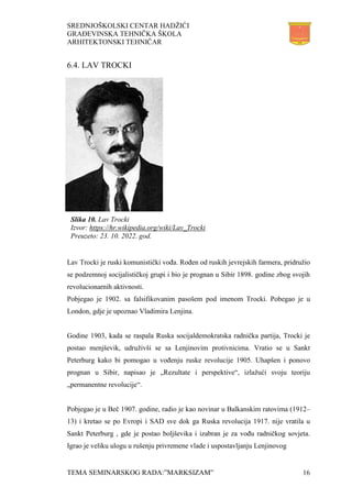 SREDNJOŠKOLSKI CENTAR HADŽIĆI
GRAĐEVINSKA TEHNIČKA ŠKOLA
ARHITEKTONSKI TEHNIČAR
TEMA SEMINARSKOG RADA:”MARKSIZAM” 16
6.4. LAV TROCKI
Lav Trocki je ruski komunistički vođa. Rođen od ruskih jevrejskih farmera, pridružio
se podzemnoj socijalističkoj grupi i bio je prognan u Sibir 1898. godine zbog svojih
revolucionarnih aktivnosti.
Pobjegao je 1902. sa falsifikovanim pasošem pod imenom Trocki. Pobegao je u
London, gdje je upoznao Vladimira Lenjina.
Godine 1903, kada se raspala Ruska socijaldemokratska radnička partija, Trocki je
postao menjševik, udruživši se sa Lenjinovim protivnicima. Vratio se u Sankt
Peterburg kako bi pomogao u vođenju ruske revolucije 1905. Uhapšen i ponovo
prognan u Sibir, napisao je „Rezultate i perspektive“, izlažući svoju teoriju
„permanentne revolucije“.
Pobjegao je u Beč 1907. godine, radio je kao novinar u Balkanskim ratovima (1912–
13) i kretao se po Evropi i SAD sve dok ga Ruska revolucija 1917. nije vratila u
Sankt Peterburg , gde je postao boljševika i izabran je za vođu radničkog sovjeta.
Igrao je veliku ulogu u rušenju privremene vlade i uspostavljanju Lenjinovog
Slika 10. Lav Trocki
Izvor: https://hr.wikipedia.org/wiki/Lav_Trocki
Preuzeto: 23. 10. 2022. god.
 