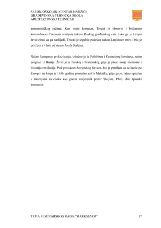 SREDNJOŠKOLSKI CENTAR HADŽIĆI
GRAĐEVINSKA TEHNIČKA ŠKOLA
ARHITEKTONSKI TEHNIČAR
TEMA SEMINARSKOG RADA:”MARKSIZAM” 17
komunističkog režima. Kao vojni komesar, Trocki je obnovio i briljantno
komandovao Crvenom armijom tokom Ruskog građanskog rata. Iako ga je Lenjin
favorizirao da ga naslijedi, Trocki je izgubio podršku nakon Lenjinove smrti i bio je
prisiljen s vlasti od strane Josifa Staljina.
Nakon kampanje prokazivanja, izbačen je iz Politbiroa i Centralnog komiteta, zatim
prognan iz Rusije. Živio je u Turskoj i Francuskoj, gdje je pisao svoje memoare i
historiju revolucije. Pod pritiskom Sovjetskog Saveza, bio je prisiljen da se kreće po
Evropi i na kraju je 1936. godine pronašao azil u Meksiku, gdje ga je, lažno optužen
u suđenjima za čistku kao glavni zavjerenik protiv Staljina, 1940. ubio španski
komunist.
 