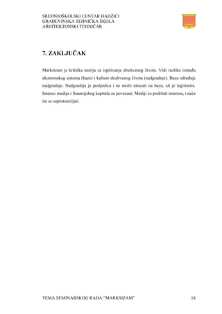 SREDNJOŠKOLSKI CENTAR HADŽIĆI
GRAĐEVINSKA TEHNIČKA ŠKOLA
ARHITEKTONSKI TEHNIČAR
TEMA SEMINARSKOG RADA:”MARKSIZAM” 18
7. ZAKLJUČAK
Marksizam je kritička teorija za ispitivanje društvenog života. Vidi razliku između
ekonomskog sistema (baze) i kulture društvenog života (nadgradnje). Baza određuje
nadgradnju. Nadgradnja je posljedica i ne može utiecati na bazu, ali je legitimira.
Interesi medija i finansijskog kapitala su povezani. Mediji će podržati interese, i neće
im se suprotstavljati.
 