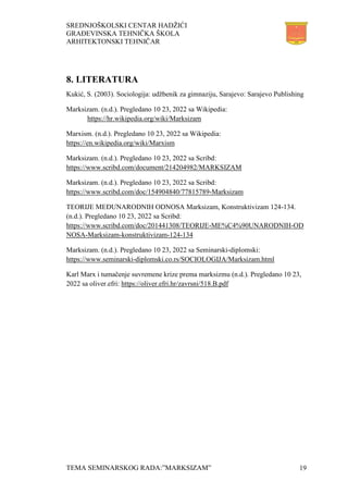 SREDNJOŠKOLSKI CENTAR HADŽIĆI
GRAĐEVINSKA TEHNIČKA ŠKOLA
ARHITEKTONSKI TEHNIČAR
TEMA SEMINARSKOG RADA:”MARKSIZAM” 19
8. LITERATURA
Kukić, S. (2003). Sociologija: udžbenik za gimnaziju, Sarajevo: Sarajevo Publishing
Marksizam. (n.d.). Pregledano 10 23, 2022 sa Wikipedia:
https://hr.wikipedia.org/wiki/Marksizam
Marxism. (n.d.). Pregledano 10 23, 2022 sa Wikipedia:
https://en.wikipedia.org/wiki/Marxism
Marksizam. (n.d.). Pregledano 10 23, 2022 sa Scribd:
https://www.scribd.com/document/214204982/MARKSIZAM
Marksizam. (n.d.). Pregledano 10 23, 2022 sa Scribd:
https://www.scribd.com/doc/154904840/77815789-Marksizam
TEORIJE MEĐUNARODNIH ODNOSA Marksizam, Konstruktivizam 124-134.
(n.d.). Pregledano 10 23, 2022 sa Scribd:
https://www.scribd.com/doc/201441308/TEORIJE-ME%C4%90UNARODNIH-OD
NOSA-Marksizam-konstruktivizam-124-134
Marksizam. (n.d.). Pregledano 10 23, 2022 sa Seminarski-diplomski:
https://www.seminarski-diplomski.co.rs/SOCIOLOGIJA/Marksizam.html
Karl Marx i tumačenje suvremene krize prema marksizmu (n.d.). Pregledano 10 23,
2022 sa oliver.efri: https://oliver.efri.hr/zavrsni/518.B.pdf
 