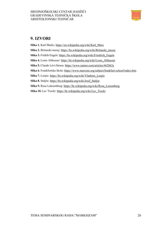 SREDNJOŠKOLSKI CENTAR HADŽIĆI
GRAĐEVINSKA TEHNIČKA ŠKOLA
ARHITEKTONSKI TEHNIČAR
TEMA SEMINARSKOG RADA:”MARKSIZAM” 20
9. IZVORI
Slika 1. Karl Marks: https://en.wikipedia.org/wiki/Karl_Marx
Slika 2. Britanski muzej: https://bs.wikipedia.org/wiki/Britanski_muzej
Slika 3. Fridrih Engels: https://bs.wikipedia.org/wiki/Friedrich_Engels
Slika 4. Louis Althusser: https://hr.wikipedia.org/wiki/Louis_Althusser
Slika 5. Claude Lévi-Straus: https://www.nature.com/articles/462862a
Slika 6. Frankfurtska škola: https://www.marxists.org/subject/frankfurt-school/index.htm
Slika 7. Lenjin: https://bs.wikipedia.org/wiki/Vladimir_Lenjin
Slika 8. Staljin: https://bs.wikipedia.org/wiki/Josif_Staljin
Slika 9. Rosa Luksemburg: https://hr.wikipedia.org/wiki/Rosa_Luxemburg
Slika 10. Lav Trocki: https://hr.wikipedia.org/wiki/Lav_Trocki
 