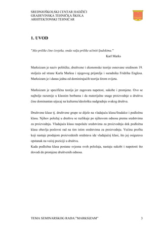 SREDNJOŠKOLSKI CENTAR HADŽIĆI
GRAĐEVINSKA TEHNIČKA ŠKOLA
ARHITEKTONSKI TEHNIČAR
TEMA SEMINARSKOG RADA:”MARKSIZAM” 3
1. UVOD
"Ako prilike čine čovjeka, onda valja prilike učiniti ljudskima."
Karl Marks
Marksizam je naziv političke, društvene i ekonomske teorije osnovane sredinom 19.
stoljeća od strane Karla Marksa i njegovog prijatelja i suradnika Fridriha Englesa.
Marksizam je i danas jedna od dominirajućih teorija širom svijeta.
Marksizam je specifična teorija jer zagovara napetost, sukobe i promjene. Ovo se
najbolje razumije u klasnim borbama i da materijalne snage proizvodnje u društvu
čine dominantan utjecaj na kulturnu/ideološku nadgradnju svakog društva.
Društvene klase tj. društvene grupe se dijele na vladajuću klasu/feudalce i podložnu
klasu. Njihov položaj u društvu se razlikuje po njihovom odnosu prema sredstvima
za proizvodnju. Vladajuća klasa raspolaže sredstvima za proizvodnju dok podložna
klasa obavlja poslovni rad na tim istim sredstvima za proizvodnju. Većina profita
koji nastaje prodajom proizvedenih sredstava ide vladajućoj klasi, što joj osigurava
opstanak na većoj poziciji u društvu.
Kada podložna klasa postane svjesna svoh položaja, nastaju sukobi i napetosti što
dovodi do promjene društvenih odnosa.
 