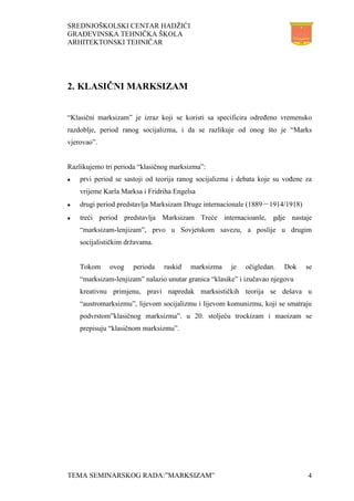SREDNJOŠKOLSKI CENTAR HADŽIĆI
GRAĐEVINSKA TEHNIČKA ŠKOLA
ARHITEKTONSKI TEHNIČAR
TEMA SEMINARSKOG RADA:”MARKSIZAM” 4
2. KLASIČNI MARKSIZAM
“Klasični marksizam” je izraz koji se koristi sa specificira određeno vremensko
razdoblje, period ranog socijalizma, i da se razlikuje od onog što je “Marks
vjerovao”.
Razlikujemo tri perioda “klasičnog marksizma”:
 prvi period se sastoji od teorija ranog socijalizma i debata koje su vođene za
vrijeme Karla Marksa i Fridriha Engelsa
 drugi period predstavlja Marksizam Druge internacionale (1889－1914/1918)
 treći period predstavlja Marksizam Treće internacioanle, gdje nastaje
“marksizam-lenjizam”, prvo u Sovjetskom savezu, a poslije u drugim
socijalističkim državama.
Tokom ovog perioda raskid marksizma je očigledan. Dok se
“marksizam-lenjizam” nalazio unutar granica “klasike” i izučavao njegovu
kreativnu primjenu, pravi napredak marksističkih teorija se dešava u
“austromarksizmu”, lijevom socijalizmu i lijevom komunizmu, koji se smatraju
podvrstom”klasičnog marksizma”. u 20. stoljeću trockizam i maoizam se
prepisuju “klasičnom marksizmu”.
 
