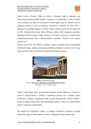 SREDNJOŠKOLSKI CENTAR HADŽIĆI
GRAĐEVINSKA TEHNIČKA ŠKOLA
ARHITEKTONSKI TEHNIČAR
TEMA SEMINARSKOG RADA:”MARKSIZAM” 6
Nakon života u Pruskoj, Marks je otišao u Francusku, gdje je upoznao svog
doživotnog prijatelja Fridriha Engelsa. Protjeran je iz Francuske, a zatim je kratko
živio u Belgiji prije nego što se preselio u London gdje je proveo ostatak života sa
suprugom. Marks je umro od bronhitisa i pleuritisa u Londonu 14. marta 1883. i
sahranjen je na groblju Hajgejt u Londonu. Njegov prvobitni grob nije bio opisan, ali
je 1954. Komunistička partija Velike Britanije otkrila veliki nadgrobni spomenik,
uključujući Marksovu bistu i natpis "Radnici svih zemalja ujedinite se", angliciziranu
interpretaciju poznate fraze u Komunističkom manifestu: "Proleteri svih zemalja,
ujedinite se!"
Tokom svog života, Karl Marks je napisao i objavio najmanje petnaest kompletnih
višetomnih knjiga, zajedno sa brojnim pamfletima, člancima i esejima. Često su ga
mogli naći kako piše u čitaonicama londonskog Britanskog muzeja.
Njegovo najpoznatije djelo, Komunistički manifest, sažima Marksove i Engelsove
teorije o prirodi društva i politike i predstavlja pokušaj da se objasne ciljevi
marksizma, a kasnije i socijalizma. Kada su pisali Komunistički manifest, Marks i
Engels su objasnili kako misle da je kapitalizam neodrživ i kako će se kapitalističko
društvo zamijeniti socijalističkim.
Das Kapital (na engleskom, Capital: A Critique of Political Economy) je kritika
kapitalizma, gdje se izlažu marksove teorije o robnoj proizvodnji, tržištu rada,
Slika 2. Britanski muzej
Izvor: https://bs.wikipedia.org/wiki/Britanski_muzej
Preuzeto: 23. 10. 2022. god.
 