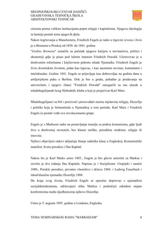SREDNJOŠKOLSKI CENTAR HADŽIĆI
GRAĐEVINSKA TEHNIČKA ŠKOLA
ARHITEKTONSKI TEHNIČAR
TEMA SEMINARSKOG RADA:”MARKSIZAM” 8
cinizma prema velikim institucijama poput religije i kapitalizma. Njegova ideologija
će kasnije postati tema njegovih djela.
Nakon šegrtovanja u Manchesteru, Friedrich Engels je radio u trgovini izvoza i živio
je u Bremenu u Pruskoj od 1838. do 1841. godine.
"Godine Bremena" označile su početak njegove karijere u novinarstvu, politici i
ekonomiji gdje je pisao pod lažnim imenom Friedrich Oswald. Učestvovao je u
društvenim reformama i književnom pokretu mlade Njemačke. Friedrich Engels je
živio dvostrukim životom, jedan kao trgovac, i kao anonimni novinar, komentator i
intelektualac. Godine 1841. Engels se prijavljuje kao dobrovoljac na godinu dana u
artiljerijskom puku u Berlinu. Dok je bio u gradu, pohađao je predavanja na
univerzitetu i njegovi članci "Friedrich Oswald" omogućili su mu ulazak u
mladohegelijanski krug Slobodnih, kluba u koji je posjećivao Karl Marx.
Mladohegelijanci su bili i proizvod i proizvođači moćne mješavine religije, filozofije
i politike koja je fermentirala u Njemačkoj u tom periodu. Karl Marx i Friedrich
Engels će postati vođe ove revolucionarne grupe.
Engels je s Marksom radio na postavljanju temelja za praksu komunizma, gdje ljudi
žive u društvenoj ravnoteži, bez klasne razlike, porodične strukture, religije ili
imovine.
Njihovi objavljeni radovi uključuju Stanje radničke klase u Engleskoj, Komunistički
manifest, Svetu porodicu i Das Kapital.
Nakon što je Karl Marks umro 1883., Engels je bio glavni autoritet za Marksa i
završio je dva izdanja Das Kapitala. Napisao je i Socijalizam: Utopijski i naučni
1880., Poreklo porodice, privatno vlasništvo i država 1884. i Ludwig Feuerbach i
ishod klasične njemačke filozofije 1888.
Do kraja svog života, Friedrich Engels se opsežno dopisivao s njemačkim
socijaldemokratama, održavajući sliku Marksa i podstičući određeni stepen
konformizma među sljedbenicima njihove filozofije.
Umro je 5. augusta 1895. godine u Londonu, Engleska.
 
