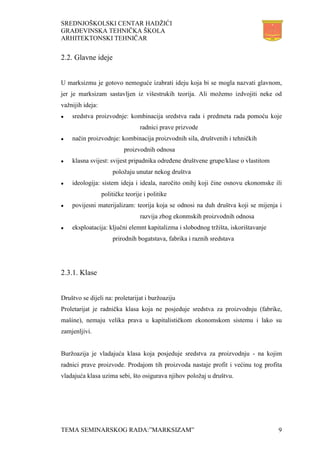 SREDNJOŠKOLSKI CENTAR HADŽIĆI
GRAĐEVINSKA TEHNIČKA ŠKOLA
ARHITEKTONSKI TEHNIČAR
TEMA SEMINARSKOG RADA:”MARKSIZAM” 9
2.2. Glavne ideje
U marksizmu je gotovo nemoguće izabrati ideju koja bi se mogla nazvati glavnom,
jer je marksizam sastavljen iz višestrukih teorija. Ali možemo izdvojiti neke od
važnijih ideja:
 sredstva proizvodnje: kombinacija sredstva rada i predmeta rada pomoću koje
radnici prave prizvode
 način proizvodnje: kombinacija proizvodnih sila, društvenih i tehničkih
proizvodnih odnosa
 klasna svijest: svijest pripadnika određene društvene grupe/klase o vlastitom
položaju unutar nekog društva
 ideologija: sistem ideja i ideala, naročito onihj koji čine osnovu ekonomske ili
političke teorije i politike
 povijesni materijalizam: teorija koja se odnosi na duh društva koji se mijenja i
razvija zbog ekonmskih proizvodnih odnosa
 eksploatacija: ključni elemnt kapitalizma i slobodnog tržišta, iskorištavanje
prirodnih bogatstava, fabrika i raznih sredstava
2.3.1. Klase
Društvo se dijeli na: proletarijat i buržoaziju
Proletarijat je radnička klasa koja ne posjeduje sredstva za proizvodnju (fabrike,
mašine), nemaju velika prava u kapitalističkom ekonomskom sistemu i lako su
zamjenljivi.
Buržoazija je vladajuća klasa koja posjeduje sredstva za proizvodnju - na kojim
radnici prave proizvode. Prodajom tih proizvoda nastaje profit i većinu tog profita
vladajuća klasa uzima sebi, što osigurava njihov položaj u društvu.
 