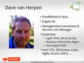 4
#tft14 @daveherpen & @marksmalley
Dave van Herpen
• Established in 1974
• Sogeti NL
• Management Consultant &
Service Line Manager
• Expertise:
• Agile ITSM, AM & DevOps
• Business Information Mgmt
• Sourcing & SIAM
• Cert: ITIL, ISO20000, Lean,
Agile, Scrum, SAFe, ...
 