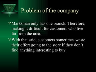 Problem of the company  Marksman only has one branch. Therefore, making it difficult for customers who live far from the area. With that said, customers sometimes waste their effort going to the store if they don’t find anything interesting to buy. 