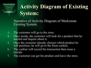 Activity Diagram of Existing System: Narrative of Activity Diagram of Marksman Existing System The customer will go to the store. Once inside, the customer will look for a product that he needed and inquire about it. Once the customer already chooses which product he will purchase, he will go to the Store cashier. The cashier will record the transaction then issue a receipt. The customer can get his product and leave the store. 