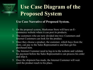 Use Case Diagram of the Proposed System   Use Case Narrative of Proposed System. On the proposal system, Marksman Store will have an E-commerce website where it can post its products. The customers who are now divided into two: Customers and Internet Customers can look for the product. Once they choose a product, the customer, which buys from the store, can pay to the Sales Representative and then get his purchased item. The Internet Customer need to log-in to the website and validate his payment before the Sales Representative can process his order and ship it. Once the shipment has made, the Internet Customer will wait until the product reach to his place. 