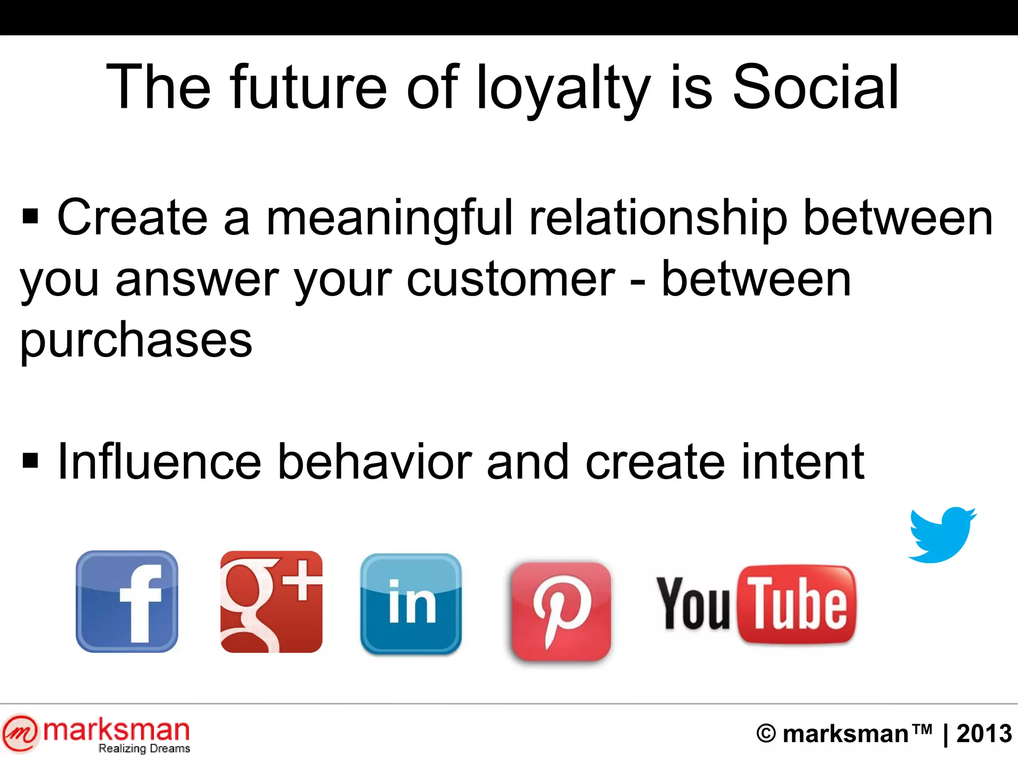 © marksman™ | 2013
The future of loyalty is Social
 Create a meaningful relationship between
you answer your customer - between
purchases
 Influence behavior and create intent
 