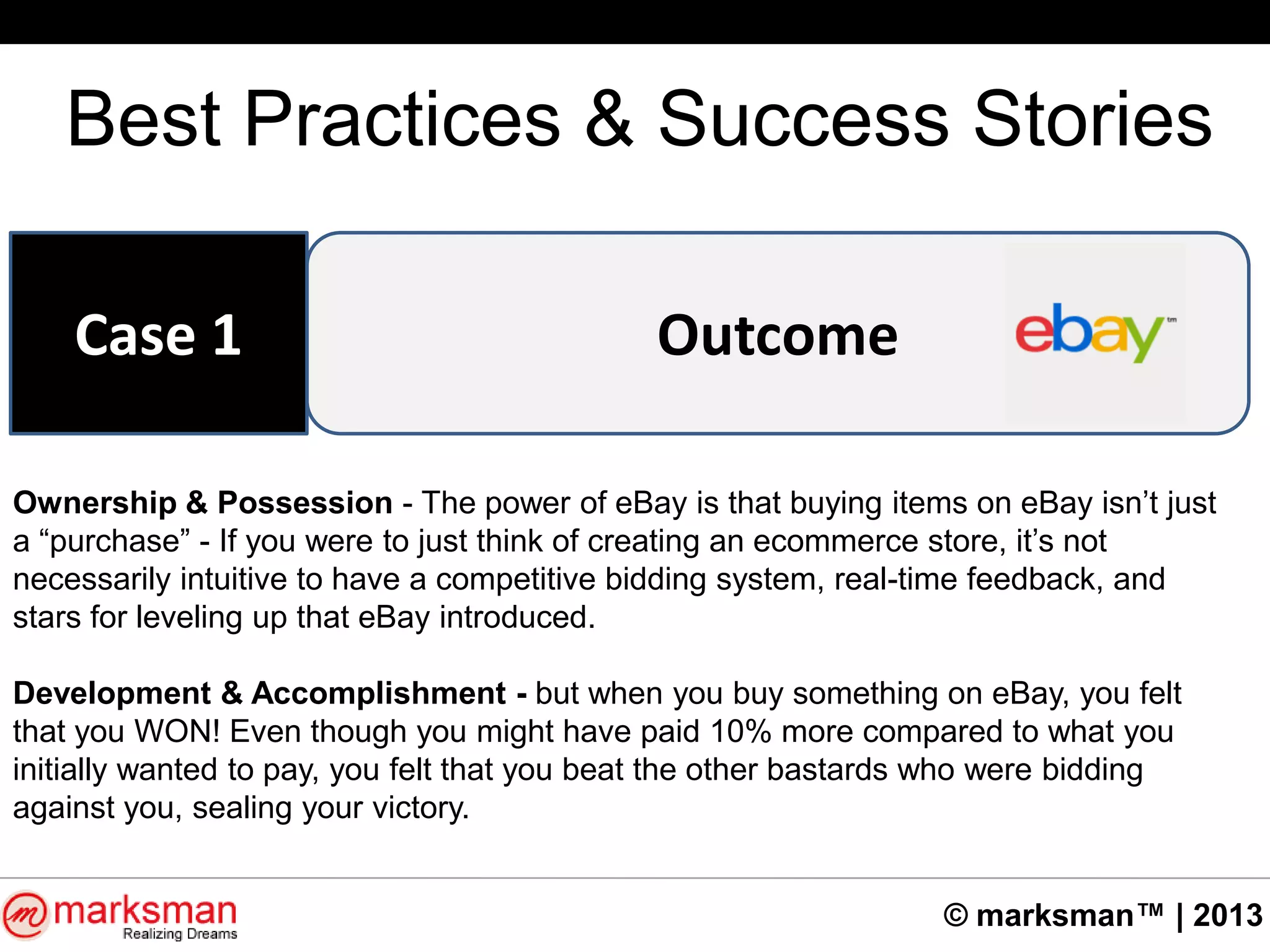 © marksman™ | 2013
Best Practices & Success Stories
OutcomeCase 1
Ownership & Possession - The power of eBay is that buying items on eBay isn‟t just
a “purchase” - If you were to just think of creating an ecommerce store, it‟s not
necessarily intuitive to have a competitive bidding system, real-time feedback, and
stars for leveling up that eBay introduced.
Development & Accomplishment - but when you buy something on eBay, you felt
that you WON! Even though you might have paid 10% more compared to what you
initially wanted to pay, you felt that you beat the other bastards who were bidding
against you, sealing your victory.
 
